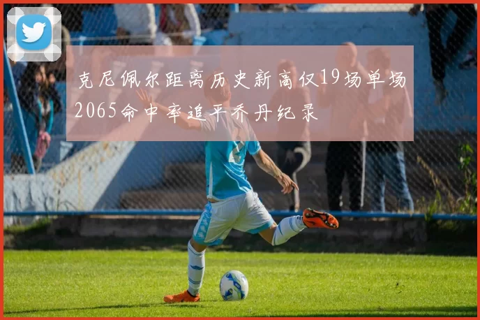 克尼佩尔距离历史新高仅19场单场2065命中率追平乔丹纪录