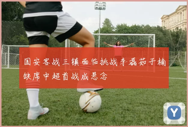 国安客战三镇面临挑战李磊茹子楠缺席中超首战成悬念