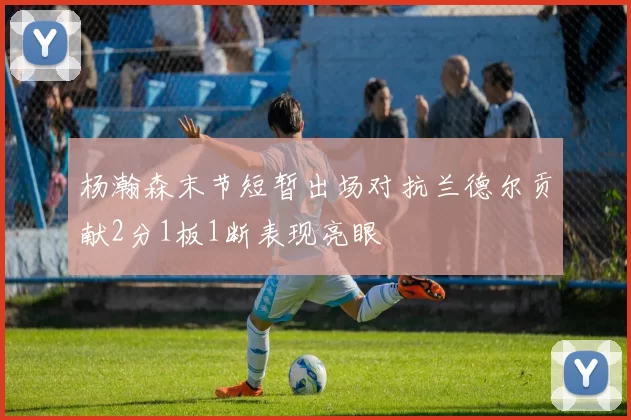 杨瀚森末节短暂出场对抗兰德尔贡献2分1板1断表现亮眼