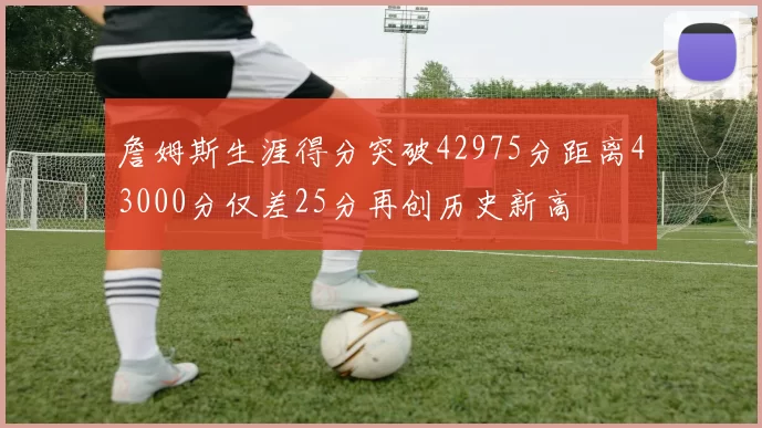 詹姆斯生涯得分突破42975分距离43000分仅差25分再创历史新高