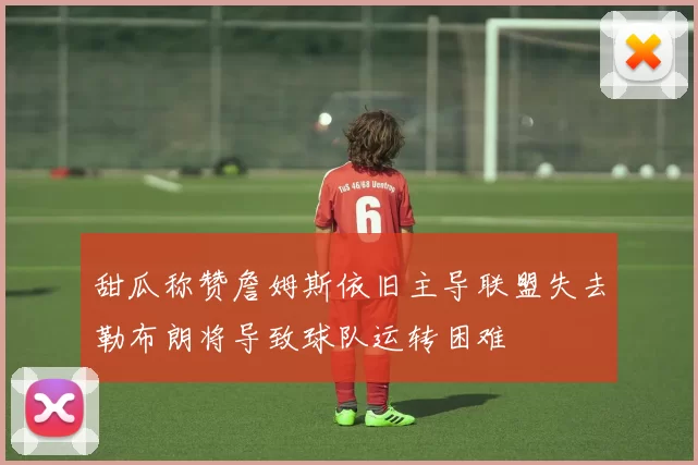 甜瓜称赞詹姆斯依旧主导联盟失去勒布朗将导致球队运转困难
