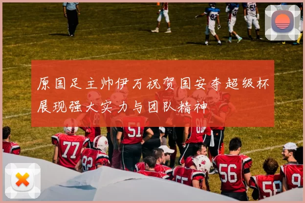原国足主帅伊万祝贺国安夺超级杯展现强大实力与团队精神