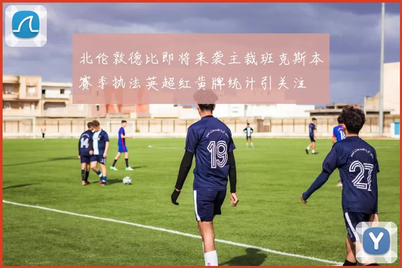 北伦敦德比即将来袭主裁班克斯本赛季执法英超红黄牌统计引关注