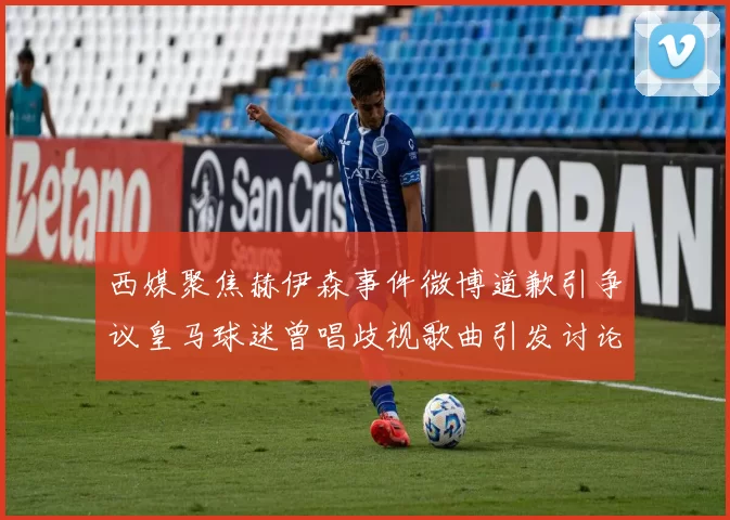 西媒聚焦赫伊森事件微博道歉引争议皇马球迷曾唱歧视歌曲引发讨论