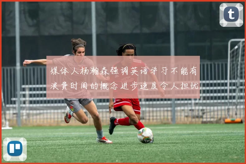 媒体人杨瀚森强调英语学习不能有浪费时间的概念进步速度令人担忧