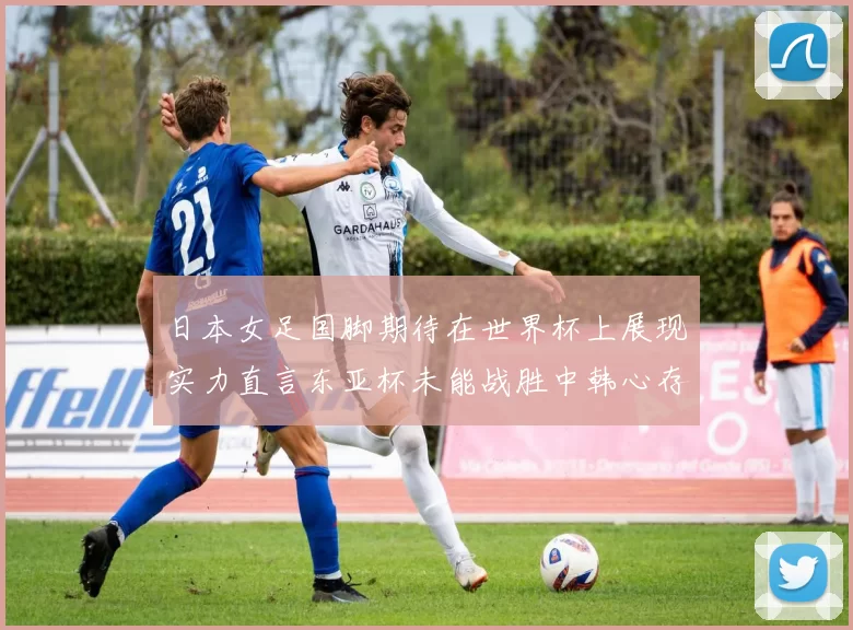 日本女足国脚期待在世界杯上展现实力直言东亚杯未能战胜中韩心存不甘