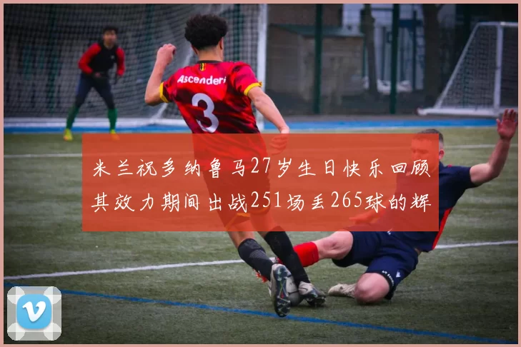 米兰祝多纳鲁马27岁生日快乐回顾其效力期间出战251场丢265球的辉煌历程