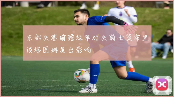 东部决赛前瞻绿军对决骑士莫布里谈塔图姆复出影响