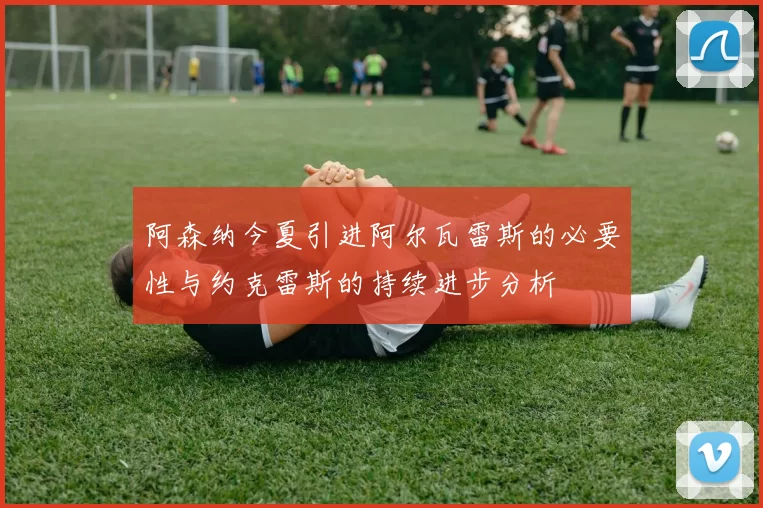阿森纳今夏引进阿尔瓦雷斯的必要性与约克雷斯的持续进步分析