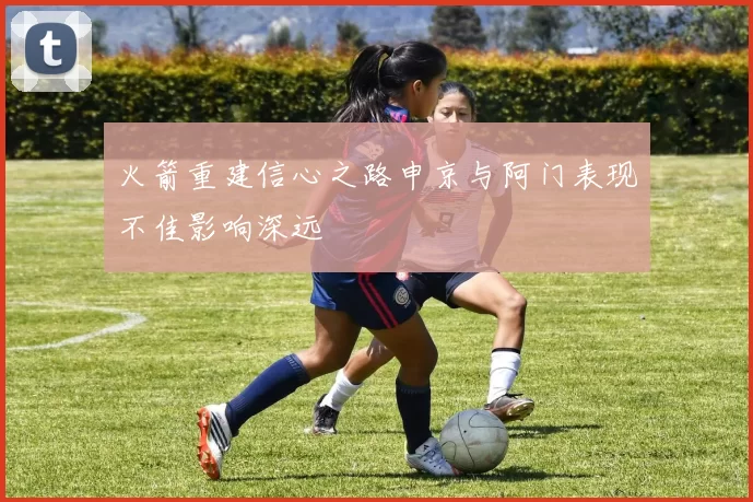 火箭重建信心之路申京与阿门表现不佳影响深远