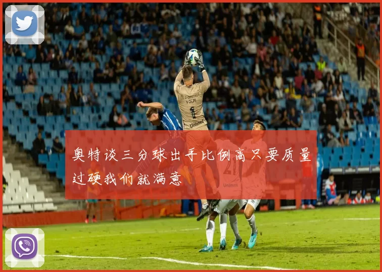 奥特谈三分球出手比例高只要质量过硬我们就满意