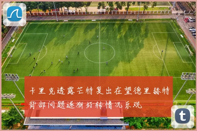 卡里克透露芒特复出在望德里赫特背部问题逐渐好转情况乐观